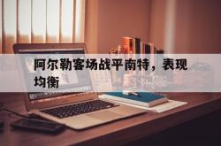 开云体育登录-关于阿尔勒客场战平南特，表现均衡的信息
