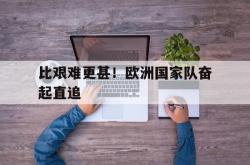 开云体育下载-关于比艰难更甚！欧洲国家队奋起直追的信息
